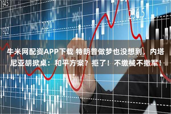 牛米网配资APP下载 特朗普做梦也没想到，内塔尼亚胡掀桌：和平方案？拒了！不缴械不撤军！