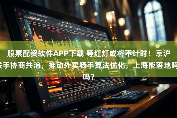 股票配资软件APP下载 等红灯或将不计时！京沪联手协商共治，推动外卖骑手算法优化，上海能落地吗？